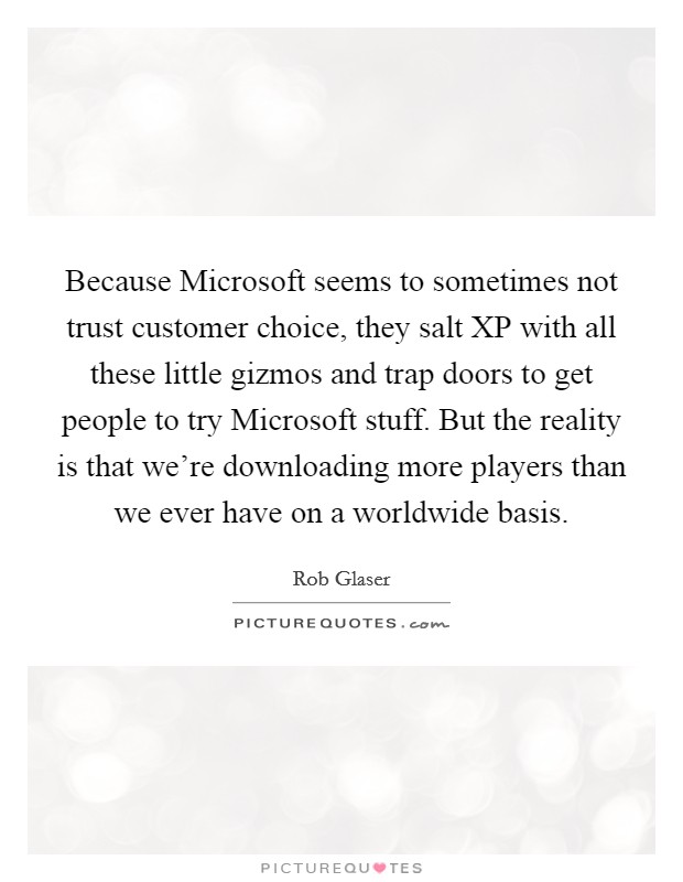Because Microsoft seems to sometimes not trust customer choice, they salt XP with all these little gizmos and trap doors to get people to try Microsoft stuff. But the reality is that we're downloading more players than we ever have on a worldwide basis. Picture Quote #1