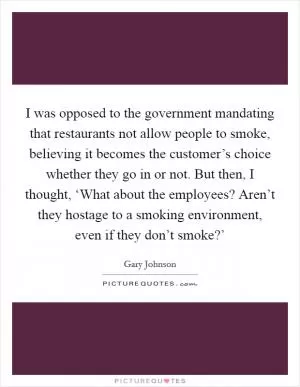 I was opposed to the government mandating that restaurants not allow people to smoke, believing it becomes the customer’s choice whether they go in or not. But then, I thought, ‘What about the employees? Aren’t they hostage to a smoking environment, even if they don’t smoke?’ Picture Quote #1