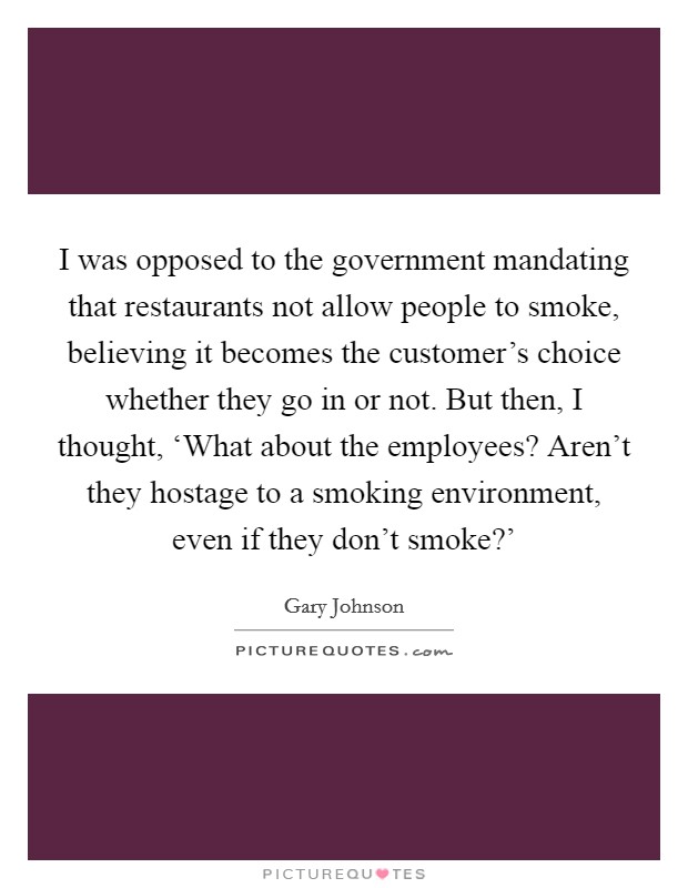 I was opposed to the government mandating that restaurants not allow people to smoke, believing it becomes the customer's choice whether they go in or not. But then, I thought, ‘What about the employees? Aren't they hostage to a smoking environment, even if they don't smoke?' Picture Quote #1