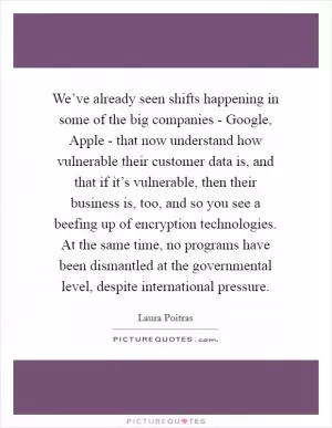 We’ve already seen shifts happening in some of the big companies - Google, Apple - that now understand how vulnerable their customer data is, and that if it’s vulnerable, then their business is, too, and so you see a beefing up of encryption technologies. At the same time, no programs have been dismantled at the governmental level, despite international pressure Picture Quote #1