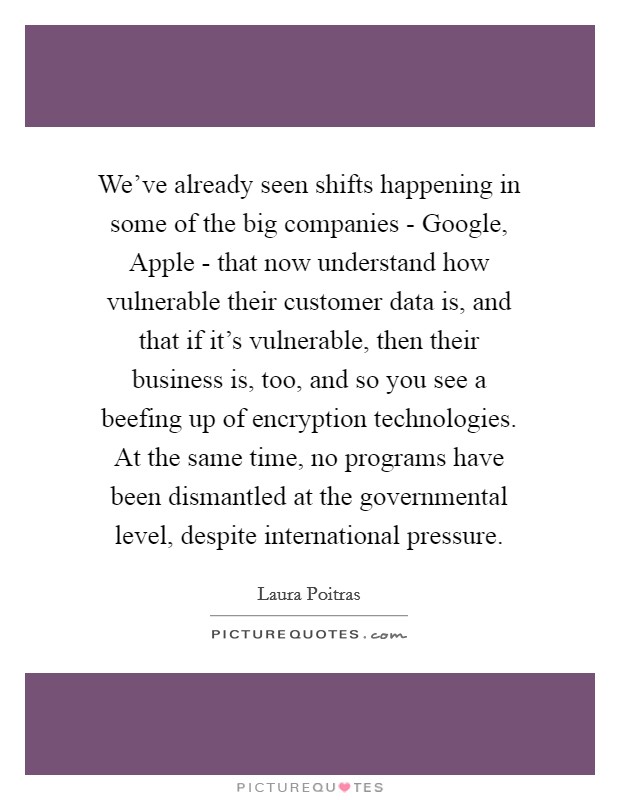 We've already seen shifts happening in some of the big companies - Google, Apple - that now understand how vulnerable their customer data is, and that if it's vulnerable, then their business is, too, and so you see a beefing up of encryption technologies. At the same time, no programs have been dismantled at the governmental level, despite international pressure. Picture Quote #1