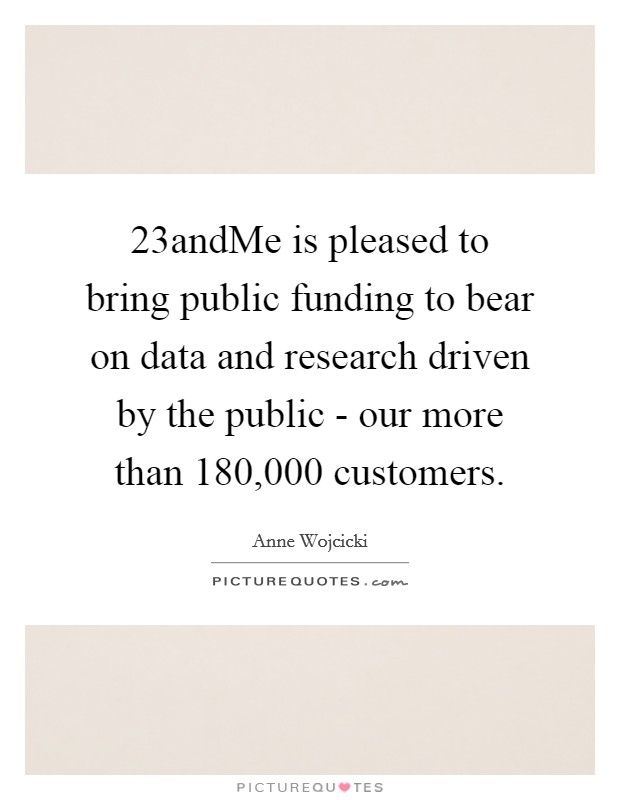 23andMe is pleased to bring public funding to bear on data and research driven by the public - our more than 180,000 customers. Picture Quote #1