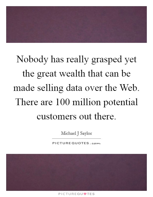 Nobody has really grasped yet the great wealth that can be made selling data over the Web. There are 100 million potential customers out there. Picture Quote #1