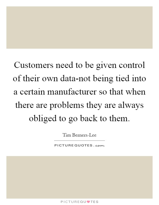 Customers need to be given control of their own data-not being tied into a certain manufacturer so that when there are problems they are always obliged to go back to them. Picture Quote #1