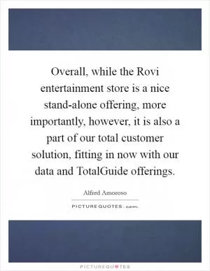 Overall, while the Rovi entertainment store is a nice stand-alone offering, more importantly, however, it is also a part of our total customer solution, fitting in now with our data and TotalGuide offerings Picture Quote #1
