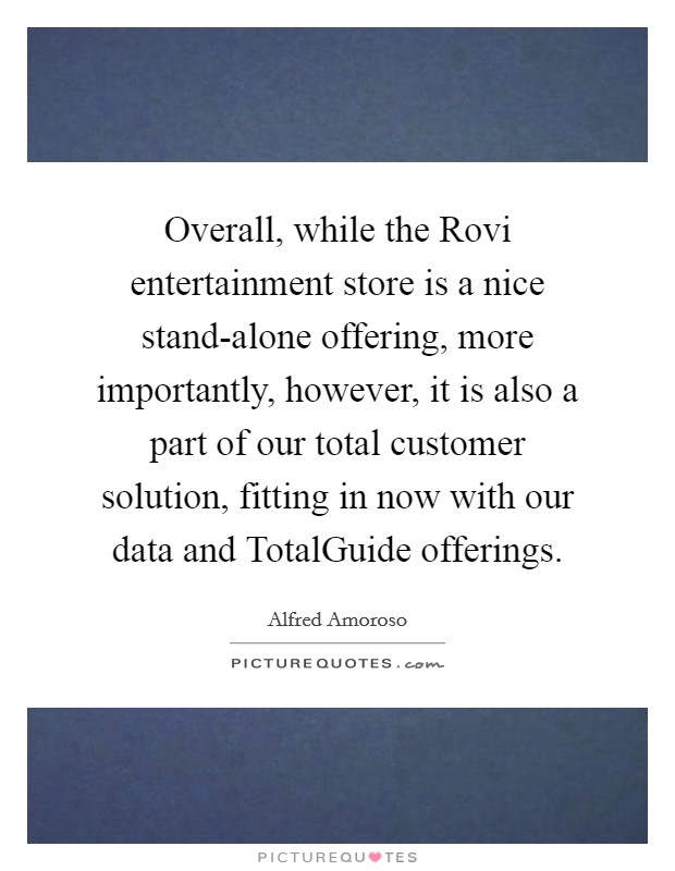 Overall, while the Rovi entertainment store is a nice stand-alone offering, more importantly, however, it is also a part of our total customer solution, fitting in now with our data and TotalGuide offerings. Picture Quote #1