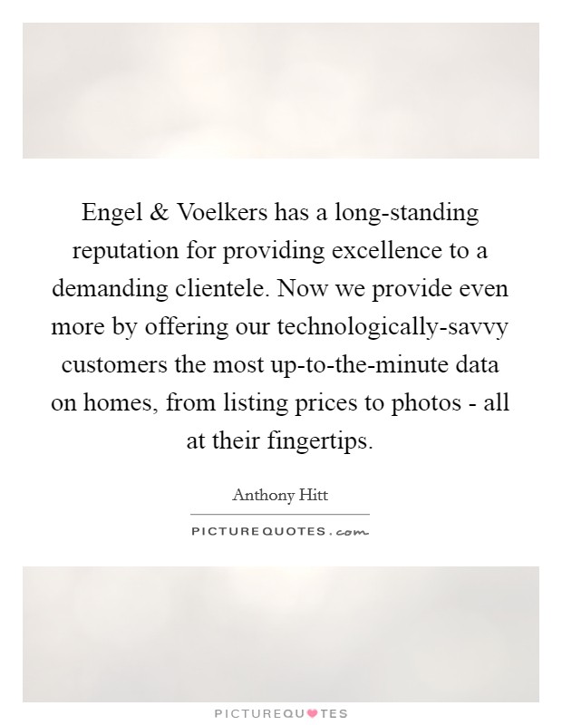Engel and Voelkers has a long-standing reputation for providing excellence to a demanding clientele. Now we provide even more by offering our technologically-savvy customers the most up-to-the-minute data on homes, from listing prices to photos - all at their fingertips. Picture Quote #1