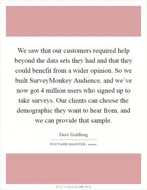 We saw that our customers required help beyond the data sets they had and that they could benefit from a wider opinion. So we built SurveyMonkey Audience, and we’ve now got 4 million users who signed up to take surveys. Our clients can choose the demographic they want to hear from, and we can provide that sample Picture Quote #1