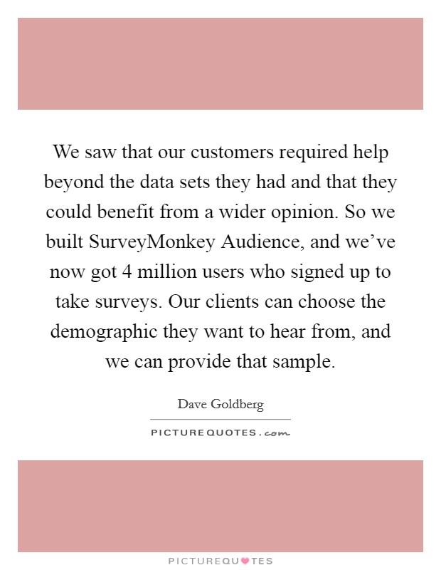 We saw that our customers required help beyond the data sets they had and that they could benefit from a wider opinion. So we built SurveyMonkey Audience, and we've now got 4 million users who signed up to take surveys. Our clients can choose the demographic they want to hear from, and we can provide that sample. Picture Quote #1