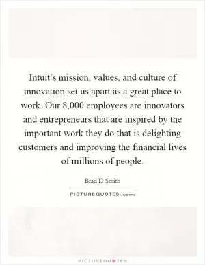 Intuit’s mission, values, and culture of innovation set us apart as a great place to work. Our 8,000 employees are innovators and entrepreneurs that are inspired by the important work they do that is delighting customers and improving the financial lives of millions of people Picture Quote #1