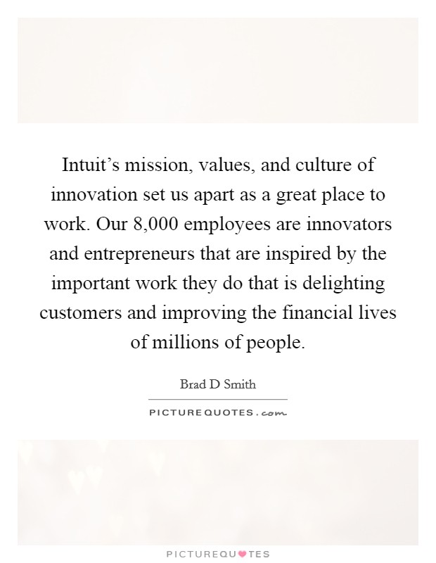 Intuit's mission, values, and culture of innovation set us apart as a great place to work. Our 8,000 employees are innovators and entrepreneurs that are inspired by the important work they do that is delighting customers and improving the financial lives of millions of people. Picture Quote #1