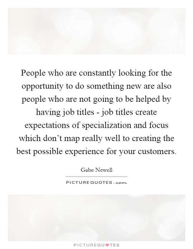 People who are constantly looking for the opportunity to do something new are also people who are not going to be helped by having job titles - job titles create expectations of specialization and focus which don't map really well to creating the best possible experience for your customers. Picture Quote #1