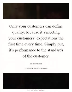 Only your customers can define quality, because it’s meeting your customers’ expectations the first time every time. Simply put, it’s performance to the standards of the customer Picture Quote #1