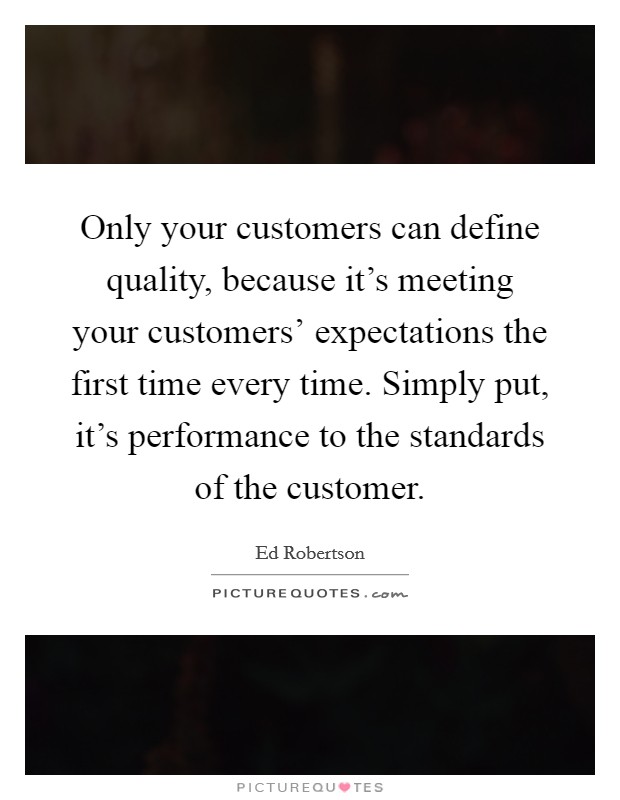Only your customers can define quality, because it's meeting your customers' expectations the first time every time. Simply put, it's performance to the standards of the customer. Picture Quote #1