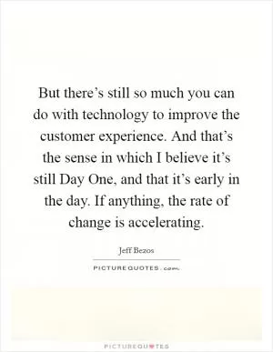 But there’s still so much you can do with technology to improve the customer experience. And that’s the sense in which I believe it’s still Day One, and that it’s early in the day. If anything, the rate of change is accelerating Picture Quote #1