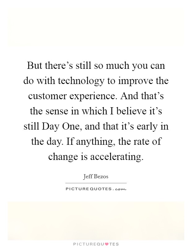 But there's still so much you can do with technology to improve the customer experience. And that's the sense in which I believe it's still Day One, and that it's early in the day. If anything, the rate of change is accelerating. Picture Quote #1
