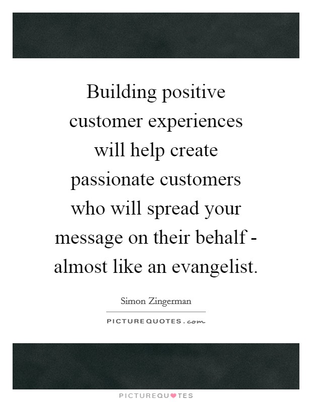 Building positive customer experiences will help create passionate customers who will spread your message on their behalf - almost like an evangelist. Picture Quote #1