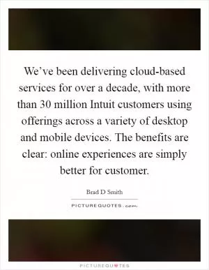We’ve been delivering cloud-based services for over a decade, with more than 30 million Intuit customers using offerings across a variety of desktop and mobile devices. The benefits are clear: online experiences are simply better for customer Picture Quote #1
