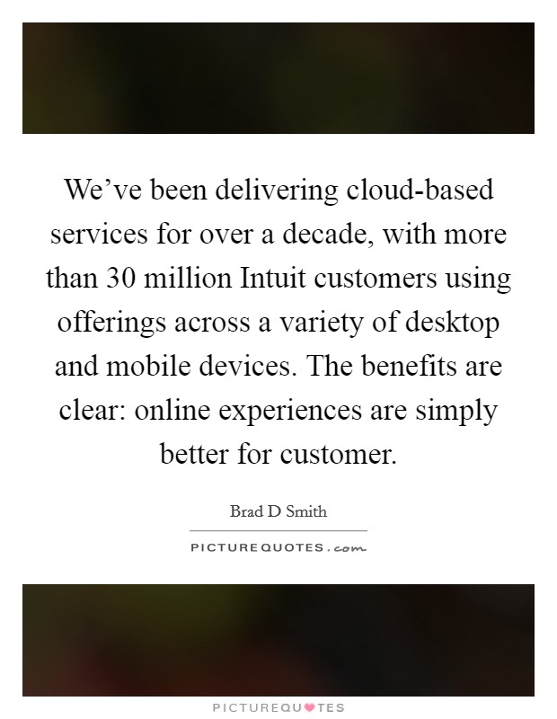 We've been delivering cloud-based services for over a decade, with more than 30 million Intuit customers using offerings across a variety of desktop and mobile devices. The benefits are clear: online experiences are simply better for customer. Picture Quote #1
