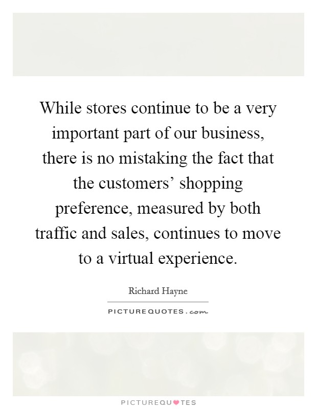 While stores continue to be a very important part of our business, there is no mistaking the fact that the customers' shopping preference, measured by both traffic and sales, continues to move to a virtual experience. Picture Quote #1
