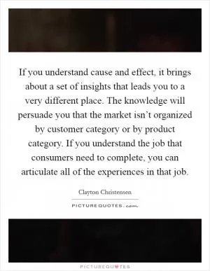 If you understand cause and effect, it brings about a set of insights that leads you to a very different place. The knowledge will persuade you that the market isn’t organized by customer category or by product category. If you understand the job that consumers need to complete, you can articulate all of the experiences in that job Picture Quote #1