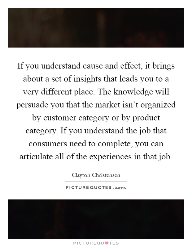 If you understand cause and effect, it brings about a set of insights that leads you to a very different place. The knowledge will persuade you that the market isn't organized by customer category or by product category. If you understand the job that consumers need to complete, you can articulate all of the experiences in that job. Picture Quote #1