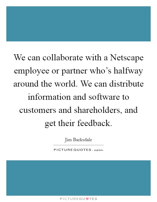 We can collaborate with a Netscape employee or partner who's halfway around the world. We can distribute information and software to customers and shareholders, and get their feedback. Picture Quote #1