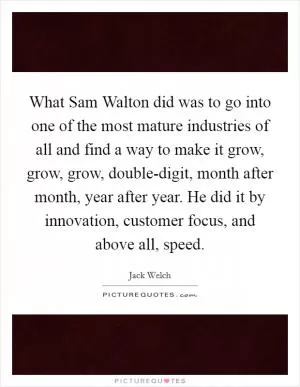 What Sam Walton did was to go into one of the most mature industries of all and find a way to make it grow, grow, grow, double-digit, month after month, year after year. He did it by innovation, customer focus, and above all, speed Picture Quote #1