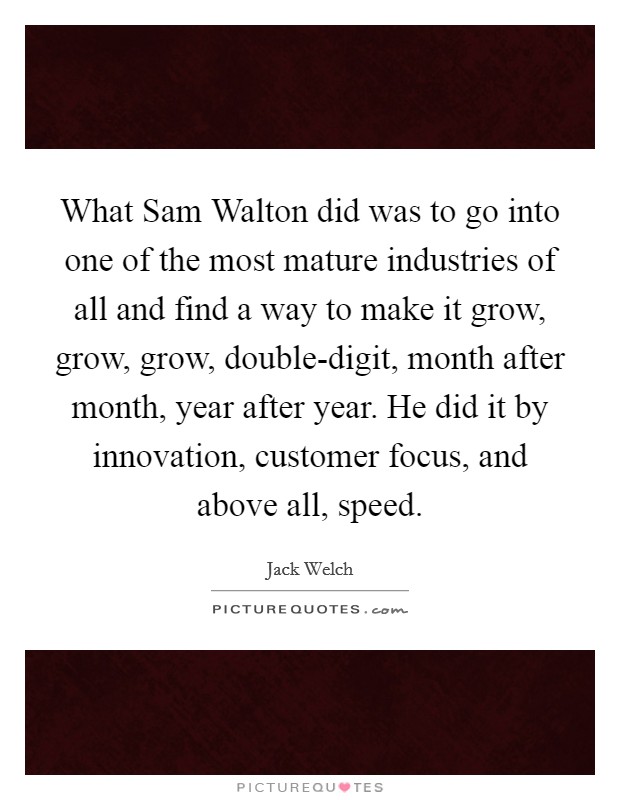 What Sam Walton did was to go into one of the most mature industries of all and find a way to make it grow, grow, grow, double-digit, month after month, year after year. He did it by innovation, customer focus, and above all, speed. Picture Quote #1