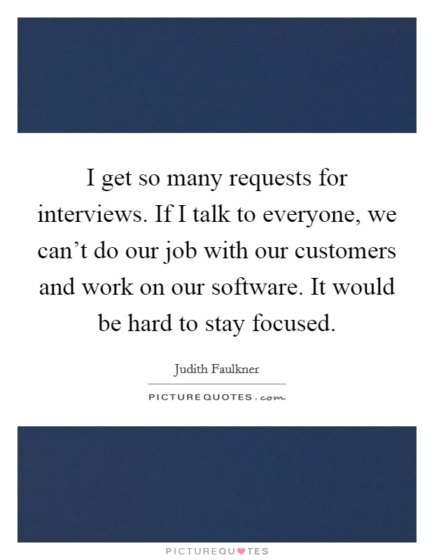 I get so many requests for interviews. If I talk to everyone, we can't do our job with our customers and work on our software. It would be hard to stay focused. Picture Quote #1