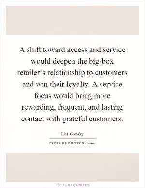 A shift toward access and service would deepen the big-box retailer’s relationship to customers and win their loyalty. A service focus would bring more rewarding, frequent, and lasting contact with grateful customers Picture Quote #1