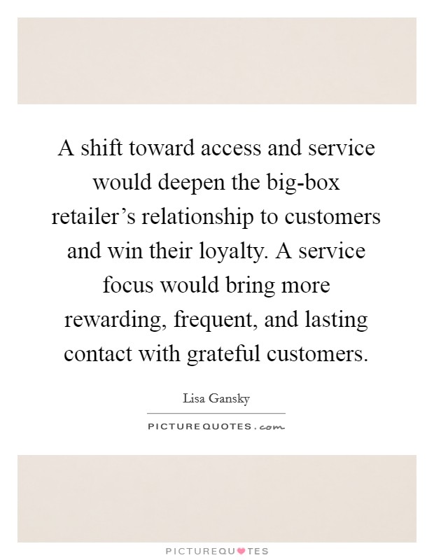 A shift toward access and service would deepen the big-box retailer's relationship to customers and win their loyalty. A service focus would bring more rewarding, frequent, and lasting contact with grateful customers. Picture Quote #1