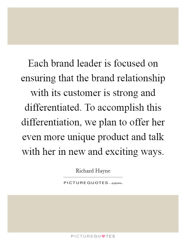 Each brand leader is focused on ensuring that the brand relationship with its customer is strong and differentiated. To accomplish this differentiation, we plan to offer her even more unique product and talk with her in new and exciting ways. Picture Quote #1
