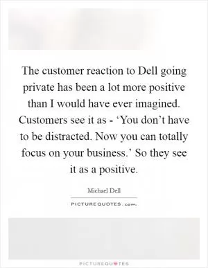 The customer reaction to Dell going private has been a lot more positive than I would have ever imagined. Customers see it as - ‘You don’t have to be distracted. Now you can totally focus on your business.’ So they see it as a positive Picture Quote #1