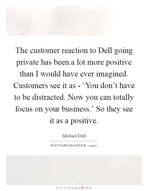 The customer reaction to Dell going private has been a lot more positive than I would have ever imagined. Customers see it as - ‘You don't have to be distracted. Now you can totally focus on your business.' So they see it as a positive. Picture Quote #1