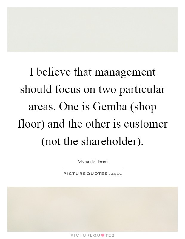 I believe that management should focus on two particular areas. One is Gemba (shop floor) and the other is customer (not the shareholder). Picture Quote #1