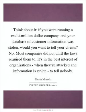 Think about it: if you were running a multi-million dollar company, and your database of customer information was stolen, would you want to tell your clients? No. Most companies did not until the laws required them to. It’s in the best interest of organisations - when they’re attacked and information is stolen - to tell nobody Picture Quote #1