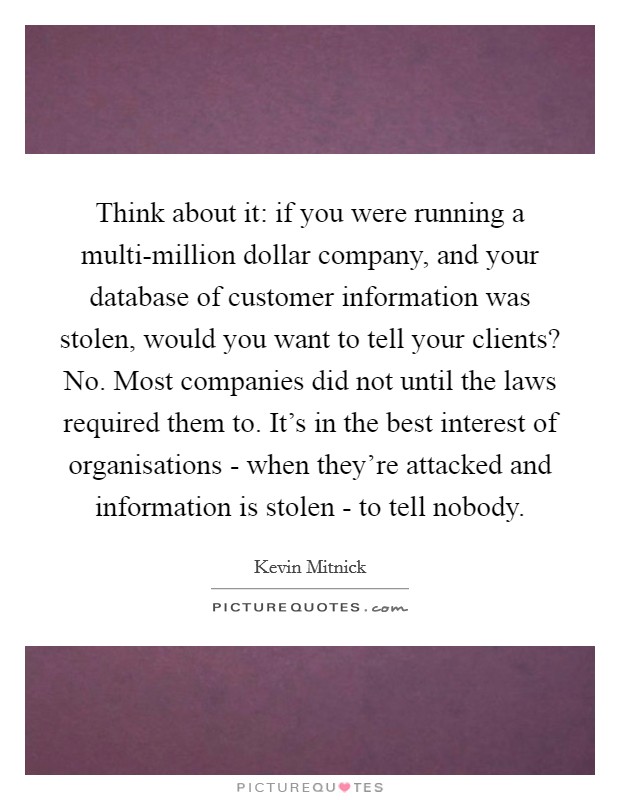 Think about it: if you were running a multi-million dollar company, and your database of customer information was stolen, would you want to tell your clients? No. Most companies did not until the laws required them to. It's in the best interest of organisations - when they're attacked and information is stolen - to tell nobody. Picture Quote #1