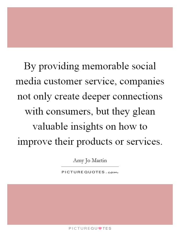 By providing memorable social media customer service, companies not only create deeper connections with consumers, but they glean valuable insights on how to improve their products or services. Picture Quote #1