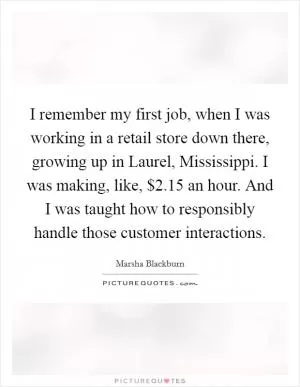 I remember my first job, when I was working in a retail store down there, growing up in Laurel, Mississippi. I was making, like, $2.15 an hour. And I was taught how to responsibly handle those customer interactions Picture Quote #1