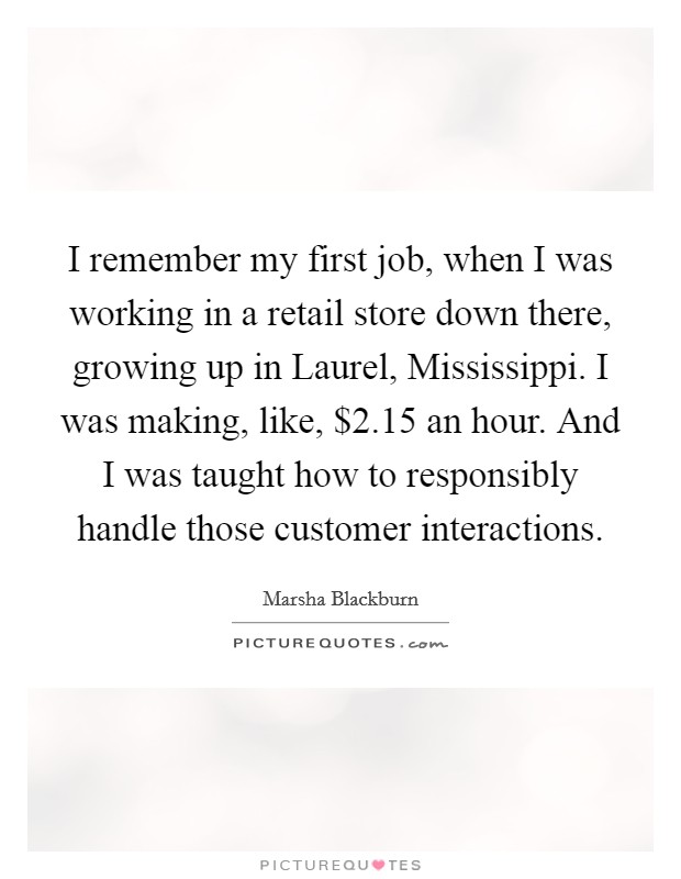 I remember my first job, when I was working in a retail store down there, growing up in Laurel, Mississippi. I was making, like, $2.15 an hour. And I was taught how to responsibly handle those customer interactions. Picture Quote #1
