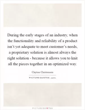 During the early stages of an industry, when the functionality and reliability of a product isn’t yet adequate to meet customer’s needs, a proprietary solution is almost always the right solution - because it allows you to knit all the pieces together in an optimized way Picture Quote #1