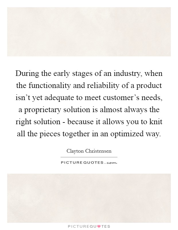 During the early stages of an industry, when the functionality and reliability of a product isn't yet adequate to meet customer's needs, a proprietary solution is almost always the right solution - because it allows you to knit all the pieces together in an optimized way. Picture Quote #1