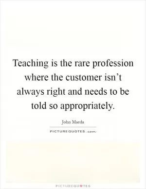 Teaching is the rare profession where the customer isn’t always right and needs to be told so appropriately Picture Quote #1