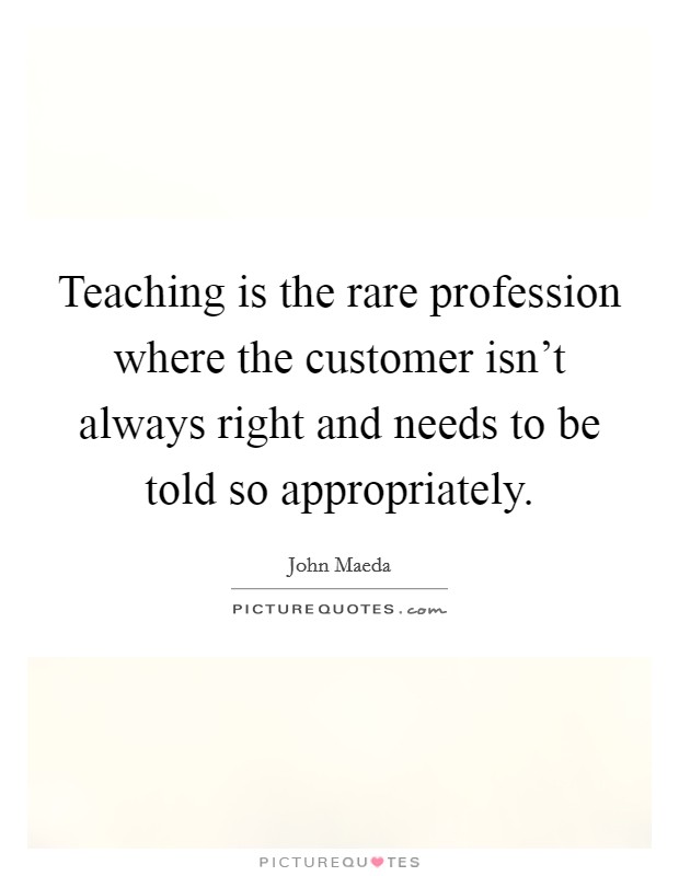 Teaching is the rare profession where the customer isn't always right and needs to be told so appropriately. Picture Quote #1