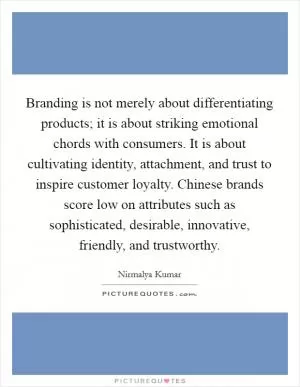 Branding is not merely about differentiating products; it is about striking emotional chords with consumers. It is about cultivating identity, attachment, and trust to inspire customer loyalty. Chinese brands score low on attributes such as sophisticated, desirable, innovative, friendly, and trustworthy Picture Quote #1