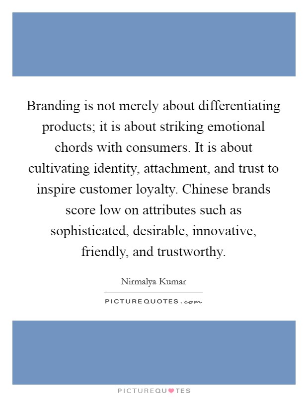 Branding is not merely about differentiating products; it is about striking emotional chords with consumers. It is about cultivating identity, attachment, and trust to inspire customer loyalty. Chinese brands score low on attributes such as sophisticated, desirable, innovative, friendly, and trustworthy. Picture Quote #1