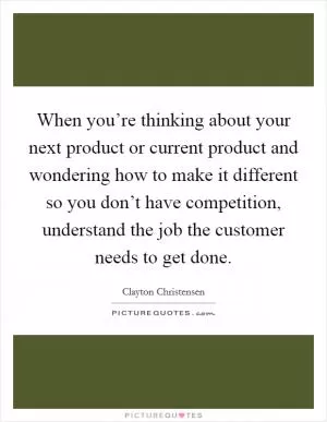 When you’re thinking about your next product or current product and wondering how to make it different so you don’t have competition, understand the job the customer needs to get done Picture Quote #1