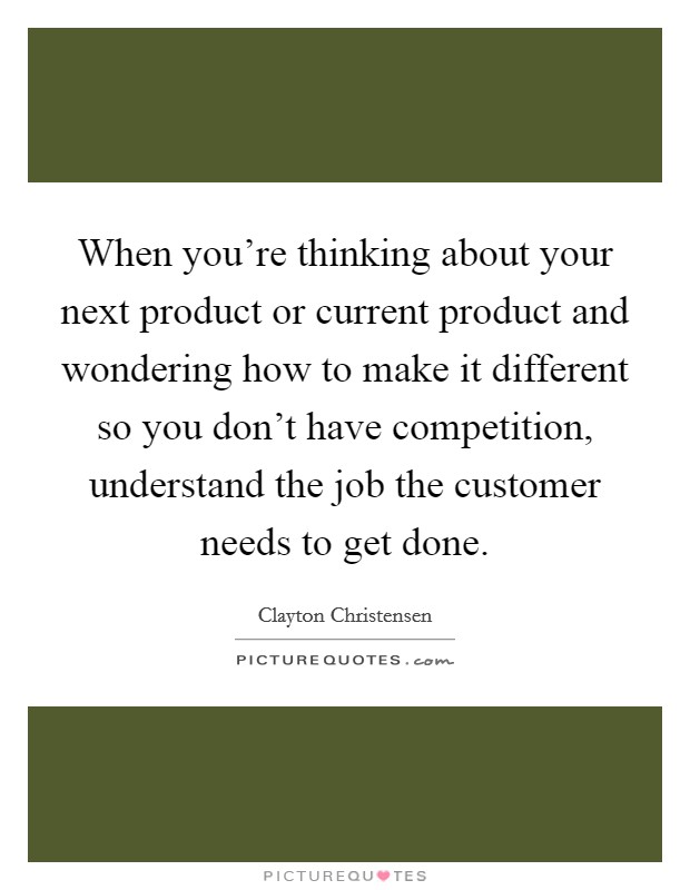 When you're thinking about your next product or current product and wondering how to make it different so you don't have competition, understand the job the customer needs to get done. Picture Quote #1
