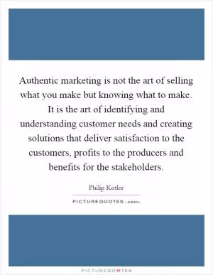 Authentic marketing is not the art of selling what you make but knowing what to make. It is the art of identifying and understanding customer needs and creating solutions that deliver satisfaction to the customers, profits to the producers and benefits for the stakeholders Picture Quote #1